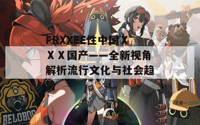 FRXXEE性中国ⅩⅩⅩ国产——全新视角解析流行文化与社会趋势