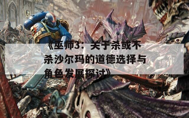 《巫师3：关于杀或不杀沙尔玛的道德选择与角色发展探讨》