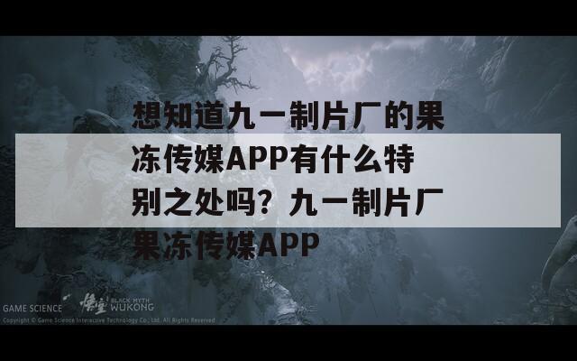 想知道九一制片厂的果冻传媒APP有什么特别之处吗？九一制片厂果冻传媒APP