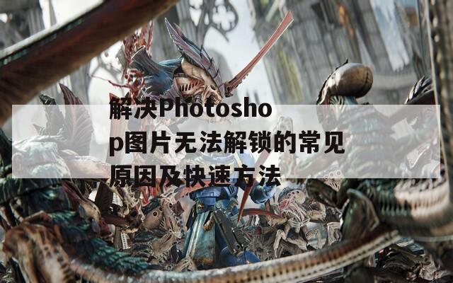 解决Photoshop图片无法解锁的常见原因及快速方法