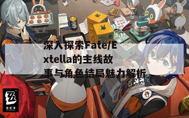 深入探索Fate/Extella的主线故事与角色结局魅力解析