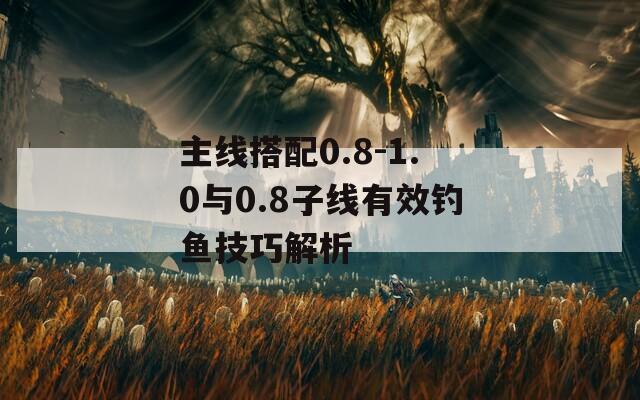 主线搭配0.8-1.0与0.8子线有效钓鱼技巧解析