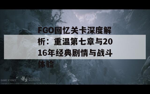 FGO回忆关卡深度解析：重温第七章与2016年经典剧情与战斗体验