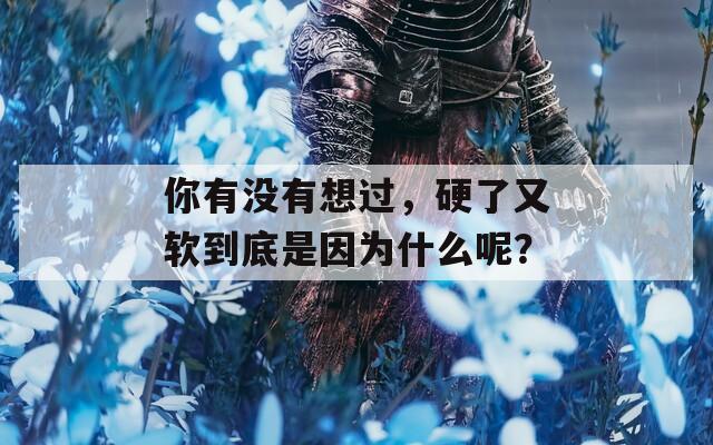 你有没有想过，硬了又软到底是因为什么呢？