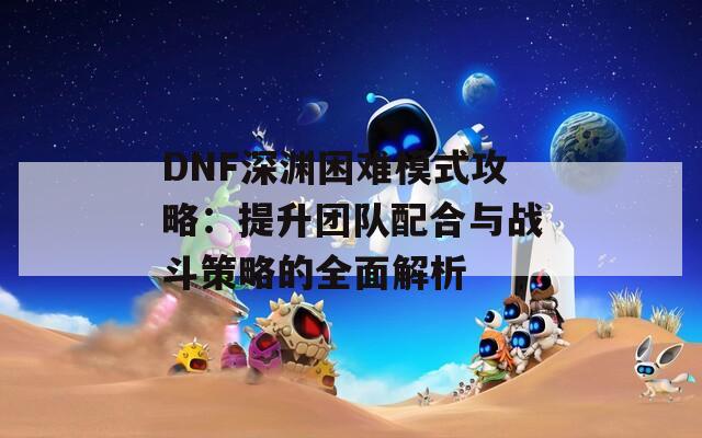 DNF深渊困难模式攻略：提升团队配合与战斗策略的全面解析