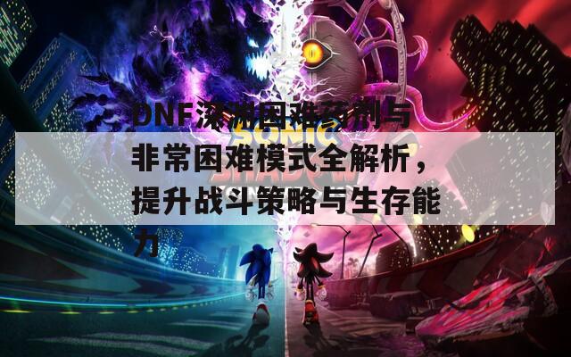 DNF深渊困难药剂与非常困难模式全解析，提升战斗策略与生存能力