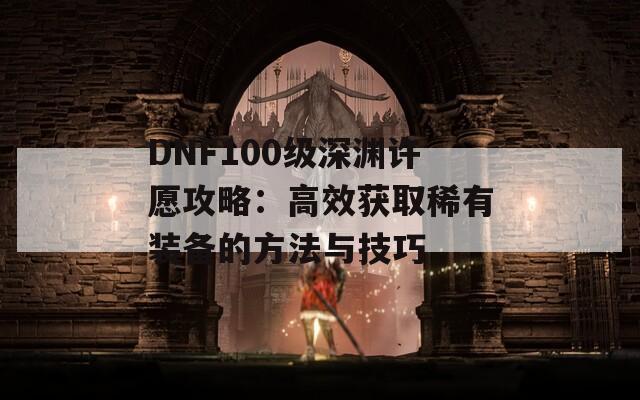 DNF100级深渊许愿攻略：高效获取稀有装备的方法与技巧