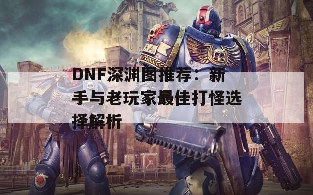 DNF深渊图推荐：新手与老玩家最佳打怪选择解析