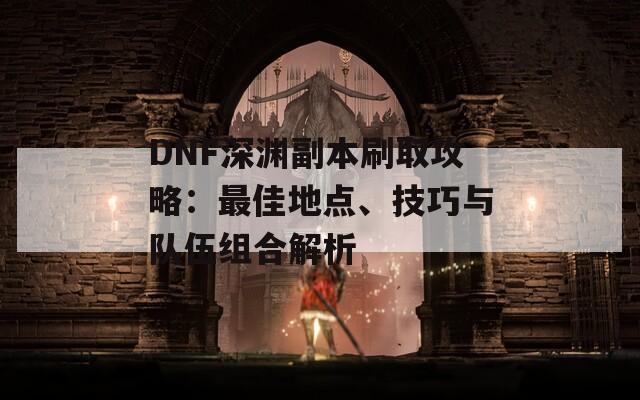 DNF深渊副本刷取攻略：最佳地点、技巧与队伍组合解析