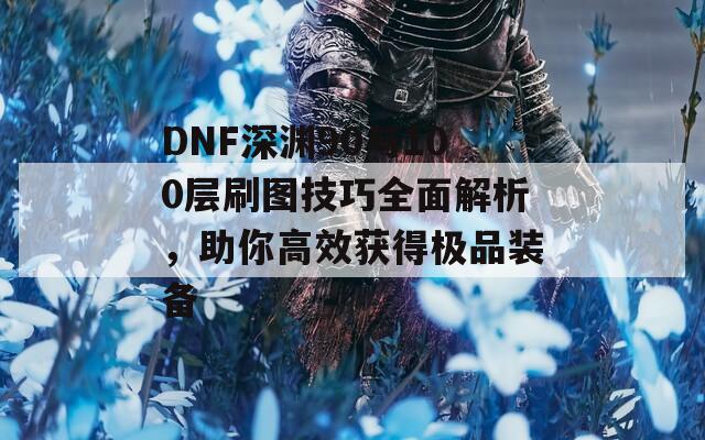 DNF深渊90与100层刷图技巧全面解析，助你高效获得极品装备