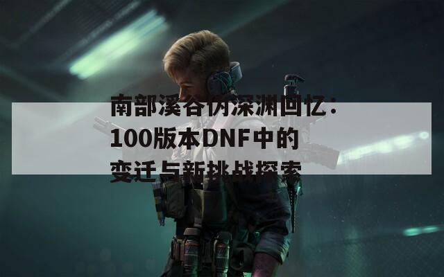 南部溪谷伪深渊回忆：100版本DNF中的变迁与新挑战探索