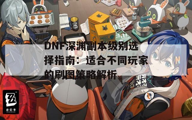 DNF深渊副本级别选择指南：适合不同玩家的刷图策略解析