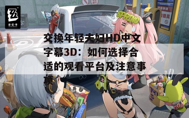 交换年轻夫妇HD中文字幕3D：如何选择合适的观看平台及注意事项