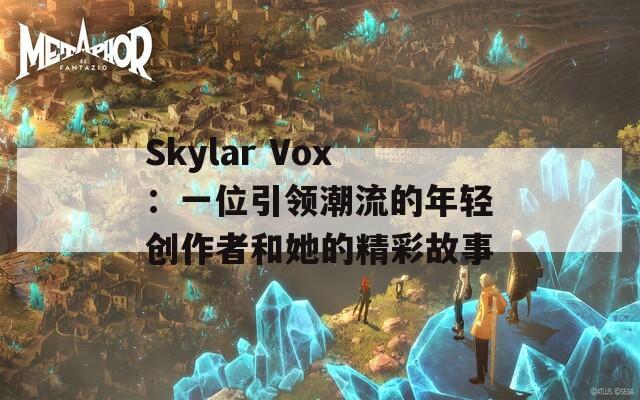 Skylar Vox：一位引领潮流的年轻创作者和她的精彩故事