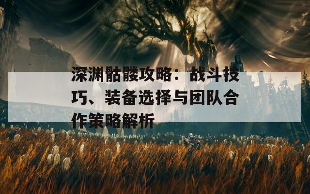 深渊骷髅攻略：战斗技巧、装备选择与团队合作策略解析