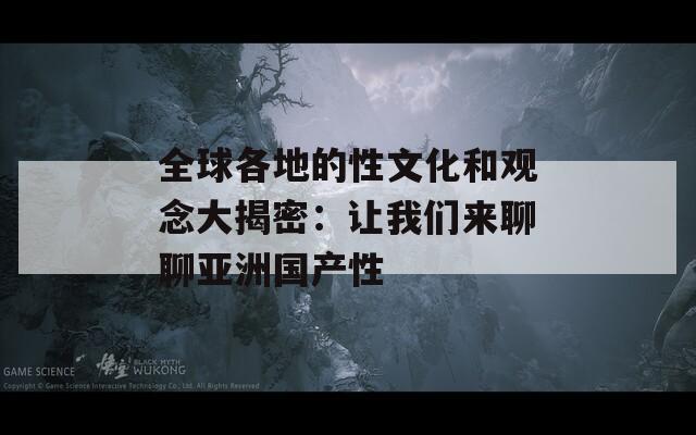 全球各地的性文化和观念大揭密：让我们来聊聊亚洲国产性