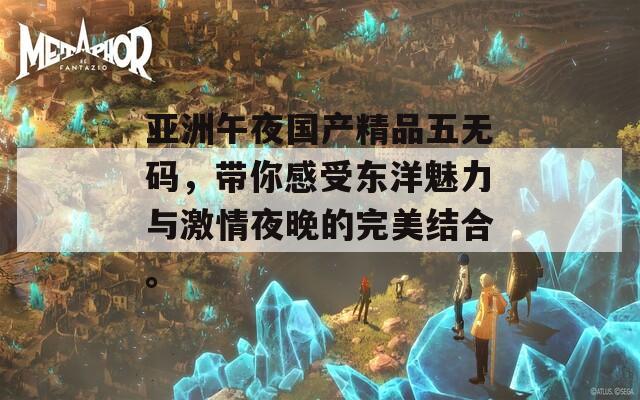 亚洲午夜国产精品五无码，带你感受东洋魅力与激情夜晚的完美结合。