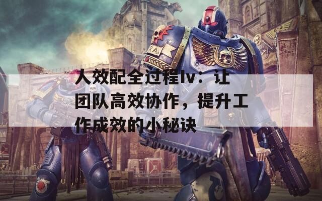 人效配全过程Iv：让团队高效协作，提升工作成效的小秘诀