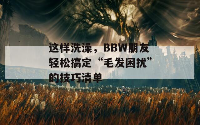 这样洗澡，BBW朋友轻松搞定“毛发困扰”的技巧清单