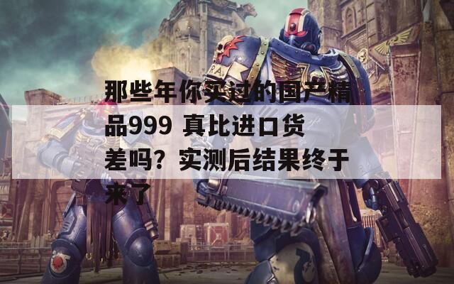 那些年你买过的国产精品999 真比进口货差吗？实测后结果终于来了