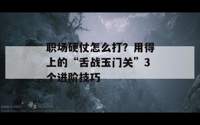 职场硬仗怎么打？用得上的“舌战玉门关”3个进阶技巧