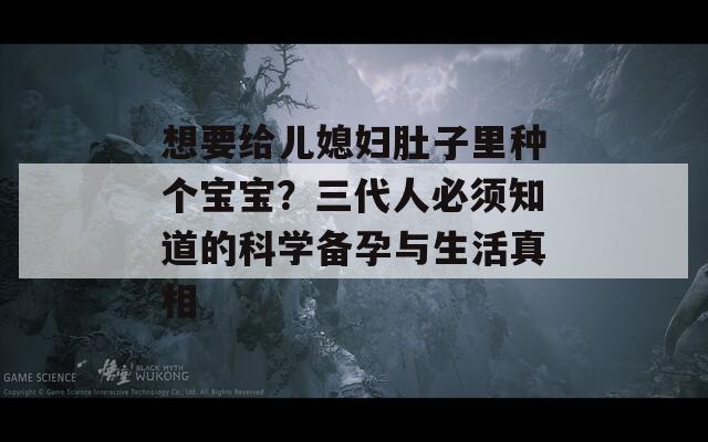 想要给儿媳妇肚子里种个宝宝？三代人必须知道的科学备孕与生活真相