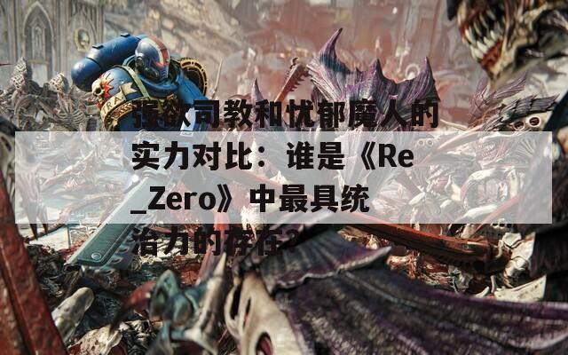 强欲司教和忧郁魔人的实力对比：谁是《Re_Zero》中最具统治力的存在？