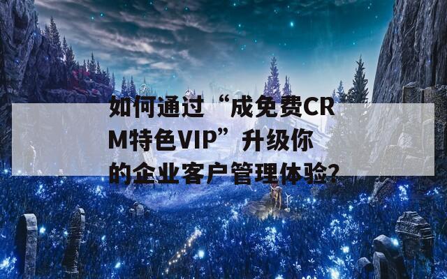 如何通过“成免费CRM特色VIP”升级你的企业客户管理体验？