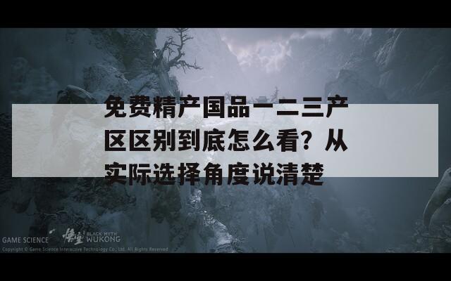 免费精产国品一二三产区区别到底怎么看？从实际选择角度说清楚