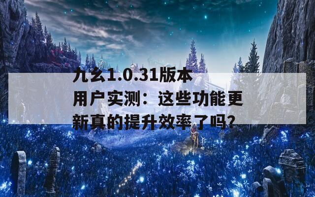 九幺1.0.31版本用户实测：这些功能更新真的提升效率了吗？