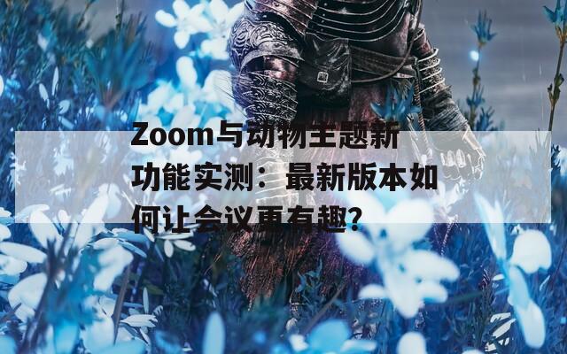 Zoom与动物主题新功能实测：最新版本如何让会议更有趣？