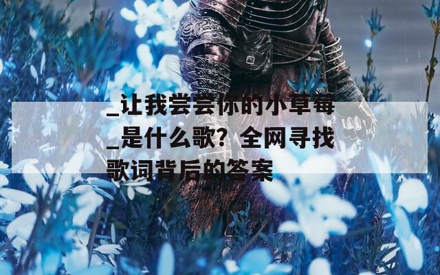 _让我尝尝你的小草莓_是什么歌？全网寻找歌词背后的答案