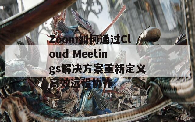 Zoom如何通过Cloud Meetings解决方案重新定义高效远程协作