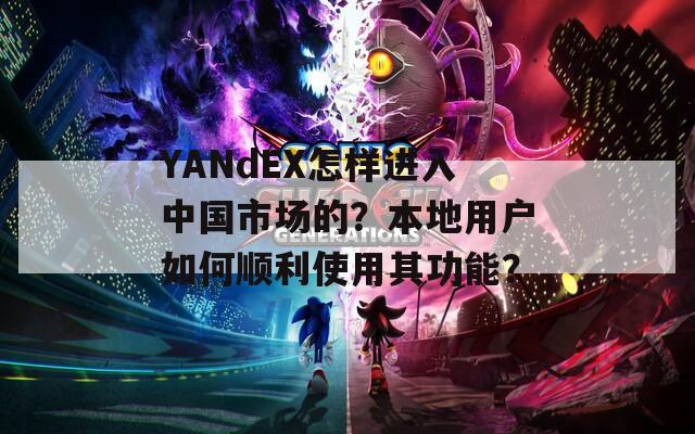 YANdEX怎样进入中国市场的？本地用户如何顺利使用其功能？