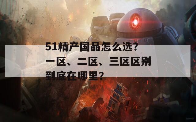 51精产国品怎么选？一区、二区、三区区别到底在哪里？