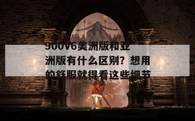 900V6美洲版和亚洲版有什么区别？想用的舒服就得看这些细节