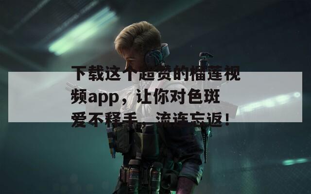 下载这个超赞的榴莲视频app，让你对色斑爱不释手，流连忘返！