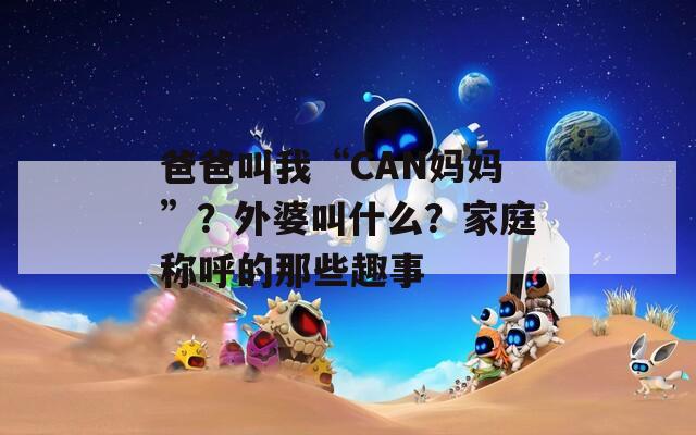 爸爸叫我“CAN妈妈”？外婆叫什么？家庭称呼的那些趣事