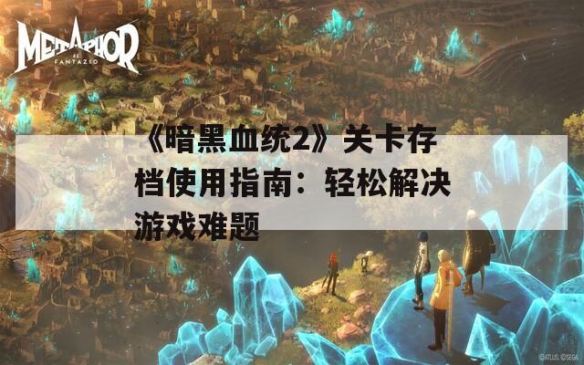 《暗黑血统2》关卡存档使用指南：轻松解决游戏难题