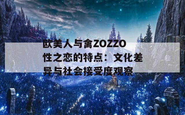 欧美人与禽ZOZZO性之恋的特点：文化差异与社会接受度观察