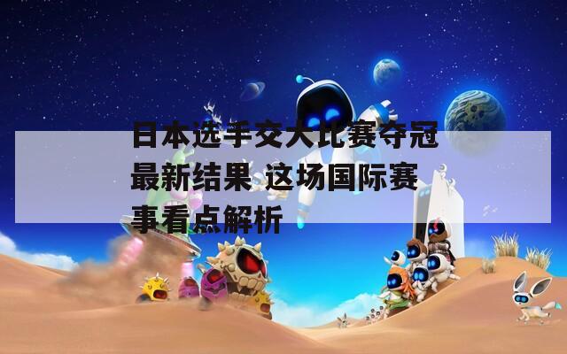 日本选手交大比赛夺冠最新结果 这场国际赛事看点解析