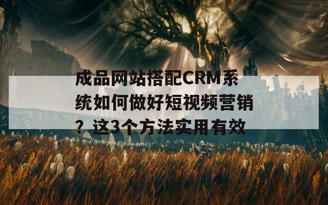 成品网站搭配CRM系统如何做好短视频营销？这3个方法实用有效