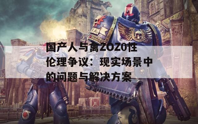 国产人与禽ZOZ0性伦理争议：现实场景中的问题与解决方案