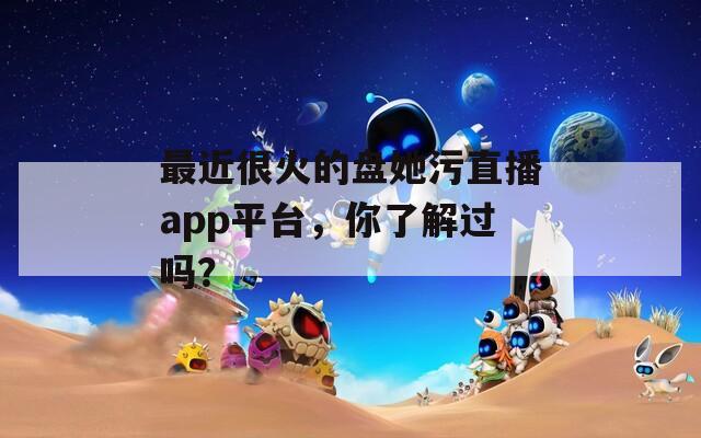 最近很火的盘她污直播app平台，你了解过吗？