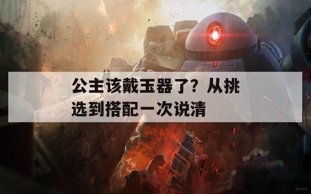 公主该戴玉器了？从挑选到搭配一次说清