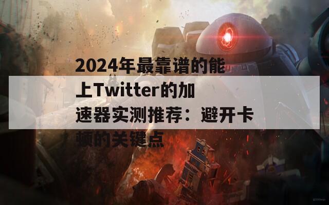 2024年最靠谱的能上Twitter的加速器实测推荐：避开卡顿的关键点