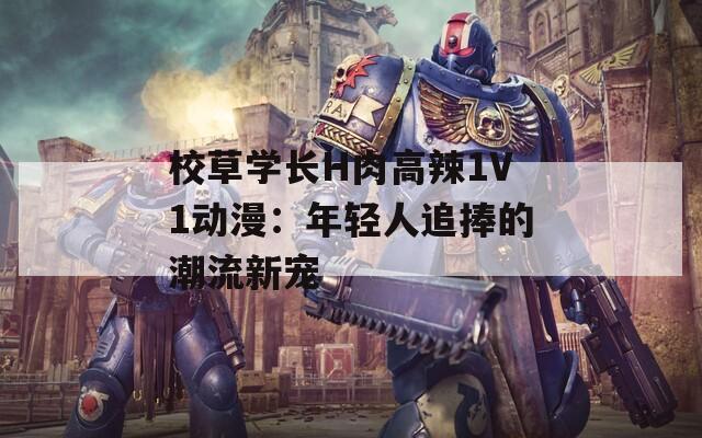 校草学长H肉高辣1V1动漫：年轻人追捧的潮流新宠