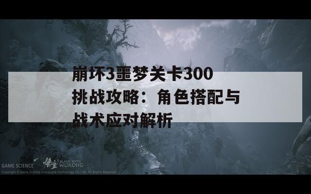 崩坏3噩梦关卡300挑战攻略：角色搭配与战术应对解析