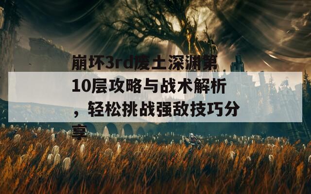 崩坏3rd废土深渊第10层攻略与战术解析，轻松挑战强敌技巧分享