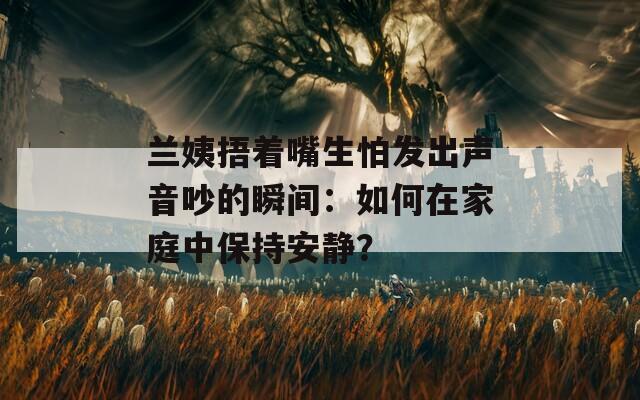 兰姨捂着嘴生怕发出声音吵的瞬间：如何在家庭中保持安静？